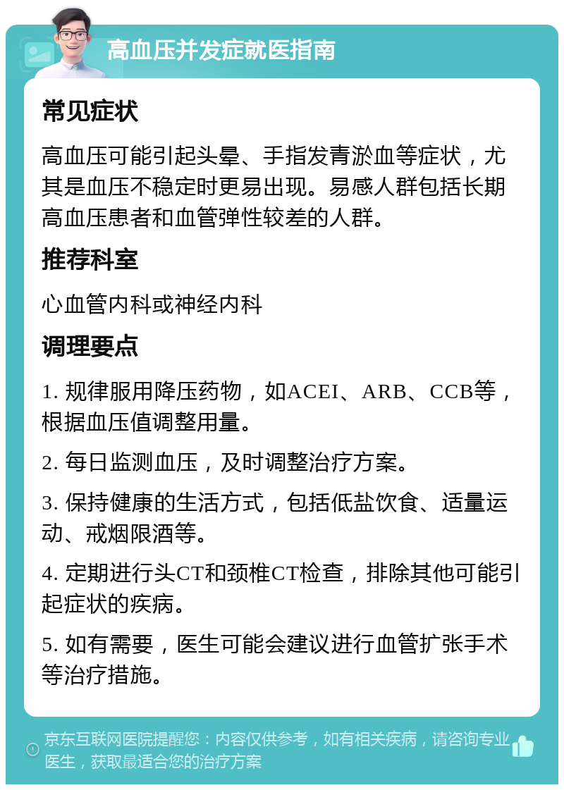 高血压并发症就医指南 常见症状 高血压可能引起头晕、手指发青淤血等症状，尤其是血压不稳定时更易出现。易感人群包括长期高血压患者和血管弹性较差的人群。 推荐科室 心血管内科或神经内科 调理要点 1. 规律服用降压药物，如ACEI、ARB、CCB等，根据血压值调整用量。 2. 每日监测血压，及时调整治疗方案。 3. 保持健康的生活方式，包括低盐饮食、适量运动、戒烟限酒等。 4. 定期进行头CT和颈椎CT检查，排除其他可能引起症状的疾病。 5. 如有需要，医生可能会建议进行血管扩张手术等治疗措施。