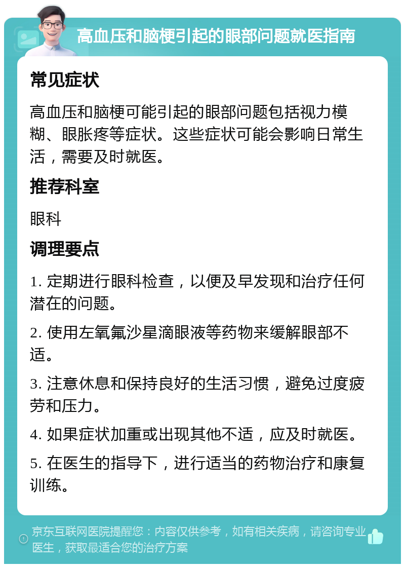 高血压和脑梗引起的眼部问题就医指南 常见症状 高血压和脑梗可能引起的眼部问题包括视力模糊、眼胀疼等症状。这些症状可能会影响日常生活，需要及时就医。 推荐科室 眼科 调理要点 1. 定期进行眼科检查，以便及早发现和治疗任何潜在的问题。 2. 使用左氧氟沙星滴眼液等药物来缓解眼部不适。 3. 注意休息和保持良好的生活习惯，避免过度疲劳和压力。 4. 如果症状加重或出现其他不适，应及时就医。 5. 在医生的指导下，进行适当的药物治疗和康复训练。