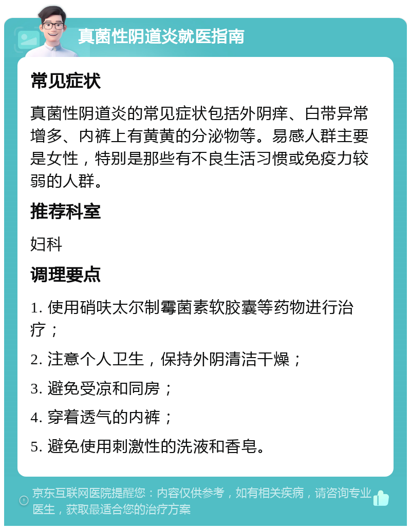 真菌性阴道炎就医指南 常见症状 真菌性阴道炎的常见症状包括外阴痒、白带异常增多、内裤上有黄黄的分泌物等。易感人群主要是女性，特别是那些有不良生活习惯或免疫力较弱的人群。 推荐科室 妇科 调理要点 1. 使用硝呋太尔制霉菌素软胶囊等药物进行治疗； 2. 注意个人卫生，保持外阴清洁干燥； 3. 避免受凉和同房； 4. 穿着透气的内裤； 5. 避免使用刺激性的洗液和香皂。