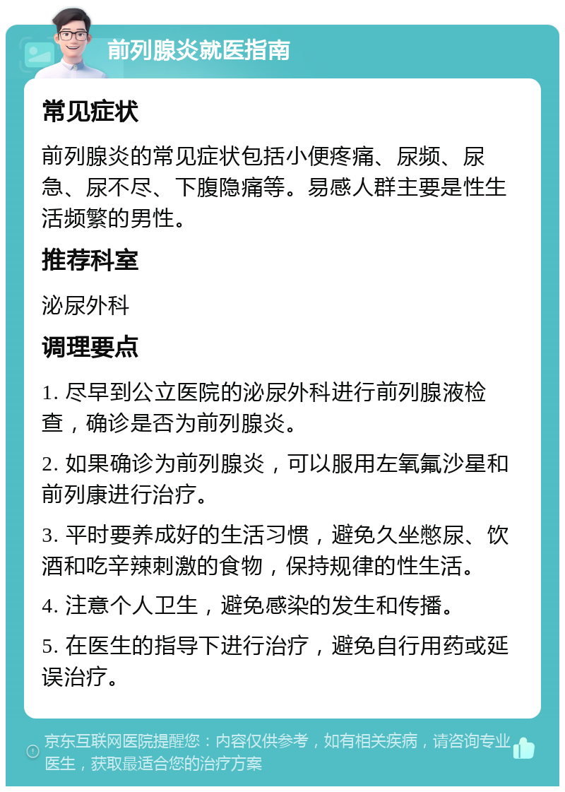 前列腺炎就医指南 常见症状 前列腺炎的常见症状包括小便疼痛、尿频、尿急、尿不尽、下腹隐痛等。易感人群主要是性生活频繁的男性。 推荐科室 泌尿外科 调理要点 1. 尽早到公立医院的泌尿外科进行前列腺液检查，确诊是否为前列腺炎。 2. 如果确诊为前列腺炎，可以服用左氧氟沙星和前列康进行治疗。 3. 平时要养成好的生活习惯，避免久坐憋尿、饮酒和吃辛辣刺激的食物，保持规律的性生活。 4. 注意个人卫生，避免感染的发生和传播。 5. 在医生的指导下进行治疗，避免自行用药或延误治疗。