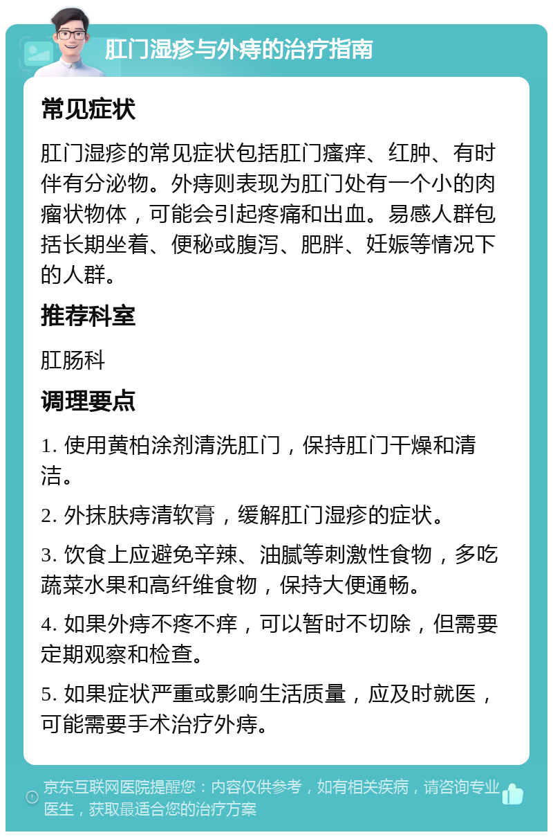 肛门湿疹与外痔的治疗指南 常见症状 肛门湿疹的常见症状包括肛门瘙痒、红肿、有时伴有分泌物。外痔则表现为肛门处有一个小的肉瘤状物体，可能会引起疼痛和出血。易感人群包括长期坐着、便秘或腹泻、肥胖、妊娠等情况下的人群。 推荐科室 肛肠科 调理要点 1. 使用黄柏涂剂清洗肛门，保持肛门干燥和清洁。 2. 外抹肤痔清软膏，缓解肛门湿疹的症状。 3. 饮食上应避免辛辣、油腻等刺激性食物，多吃蔬菜水果和高纤维食物，保持大便通畅。 4. 如果外痔不疼不痒，可以暂时不切除，但需要定期观察和检查。 5. 如果症状严重或影响生活质量，应及时就医，可能需要手术治疗外痔。