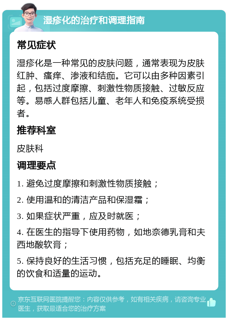 湿疹化的治疗和调理指南 常见症状 湿疹化是一种常见的皮肤问题，通常表现为皮肤红肿、瘙痒、渗液和结痂。它可以由多种因素引起，包括过度摩擦、刺激性物质接触、过敏反应等。易感人群包括儿童、老年人和免疫系统受损者。 推荐科室 皮肤科 调理要点 1. 避免过度摩擦和刺激性物质接触； 2. 使用温和的清洁产品和保湿霜； 3. 如果症状严重，应及时就医； 4. 在医生的指导下使用药物，如地奈德乳膏和夫西地酸软膏； 5. 保持良好的生活习惯，包括充足的睡眠、均衡的饮食和适量的运动。