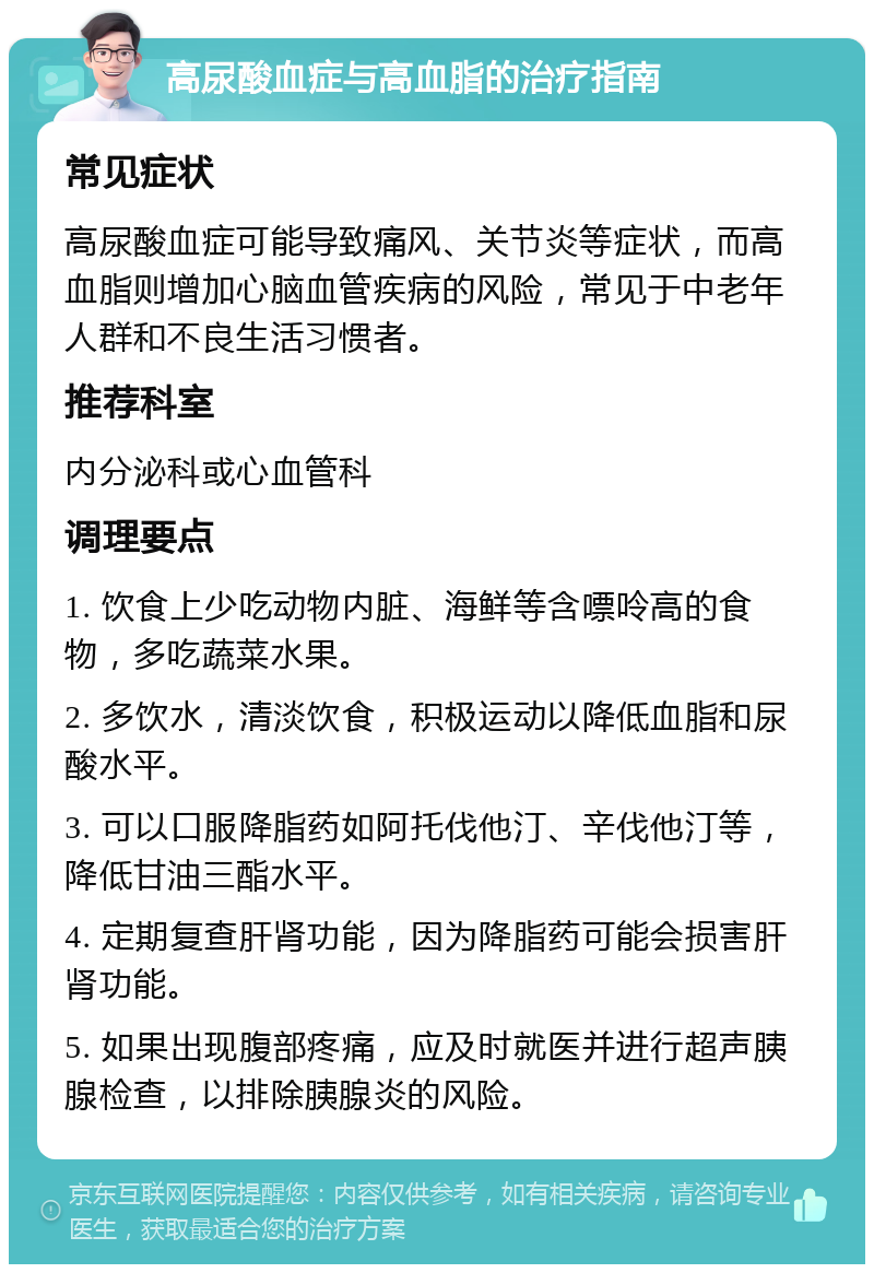 高尿酸血症与高血脂的治疗指南 常见症状 高尿酸血症可能导致痛风、关节炎等症状，而高血脂则增加心脑血管疾病的风险，常见于中老年人群和不良生活习惯者。 推荐科室 内分泌科或心血管科 调理要点 1. 饮食上少吃动物内脏、海鲜等含嘌呤高的食物，多吃蔬菜水果。 2. 多饮水，清淡饮食，积极运动以降低血脂和尿酸水平。 3. 可以口服降脂药如阿托伐他汀、辛伐他汀等，降低甘油三酯水平。 4. 定期复查肝肾功能，因为降脂药可能会损害肝肾功能。 5. 如果出现腹部疼痛，应及时就医并进行超声胰腺检查，以排除胰腺炎的风险。