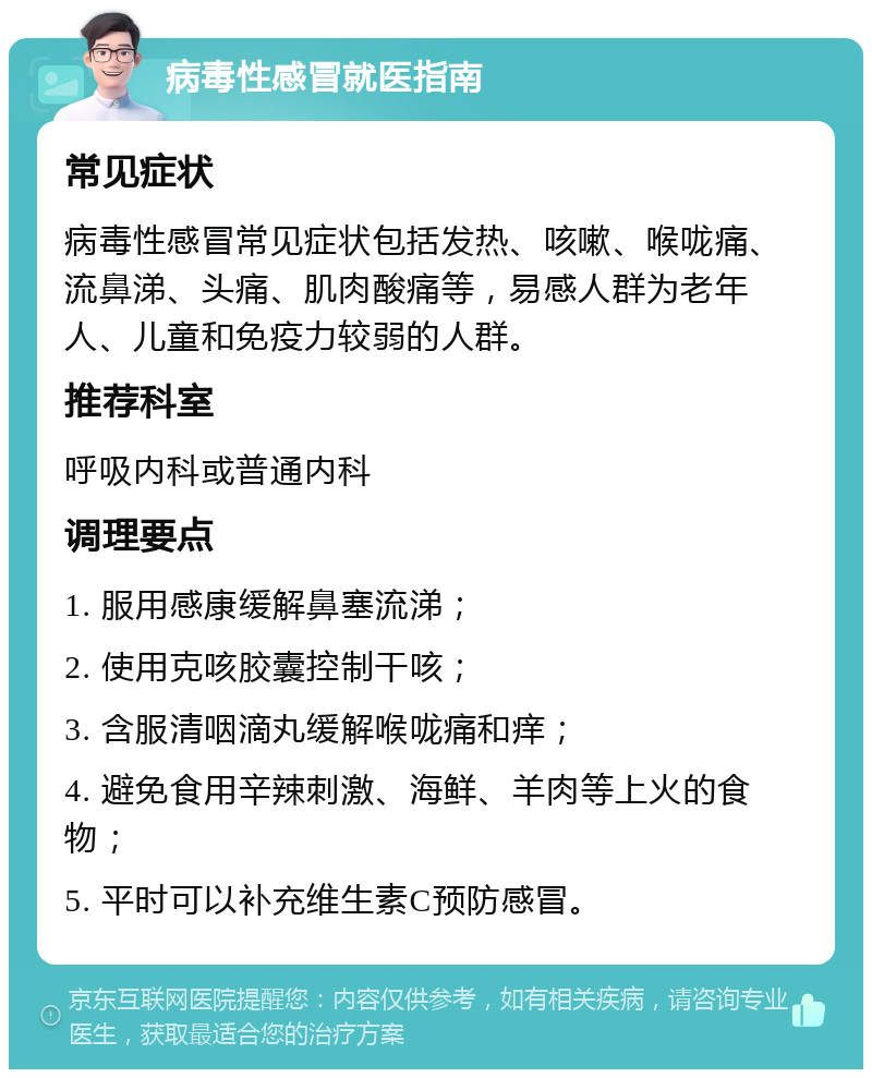 病毒性感冒就医指南 常见症状 病毒性感冒常见症状包括发热、咳嗽、喉咙痛、流鼻涕、头痛、肌肉酸痛等，易感人群为老年人、儿童和免疫力较弱的人群。 推荐科室 呼吸内科或普通内科 调理要点 1. 服用感康缓解鼻塞流涕； 2. 使用克咳胶囊控制干咳； 3. 含服清咽滴丸缓解喉咙痛和痒； 4. 避免食用辛辣刺激、海鲜、羊肉等上火的食物； 5. 平时可以补充维生素C预防感冒。