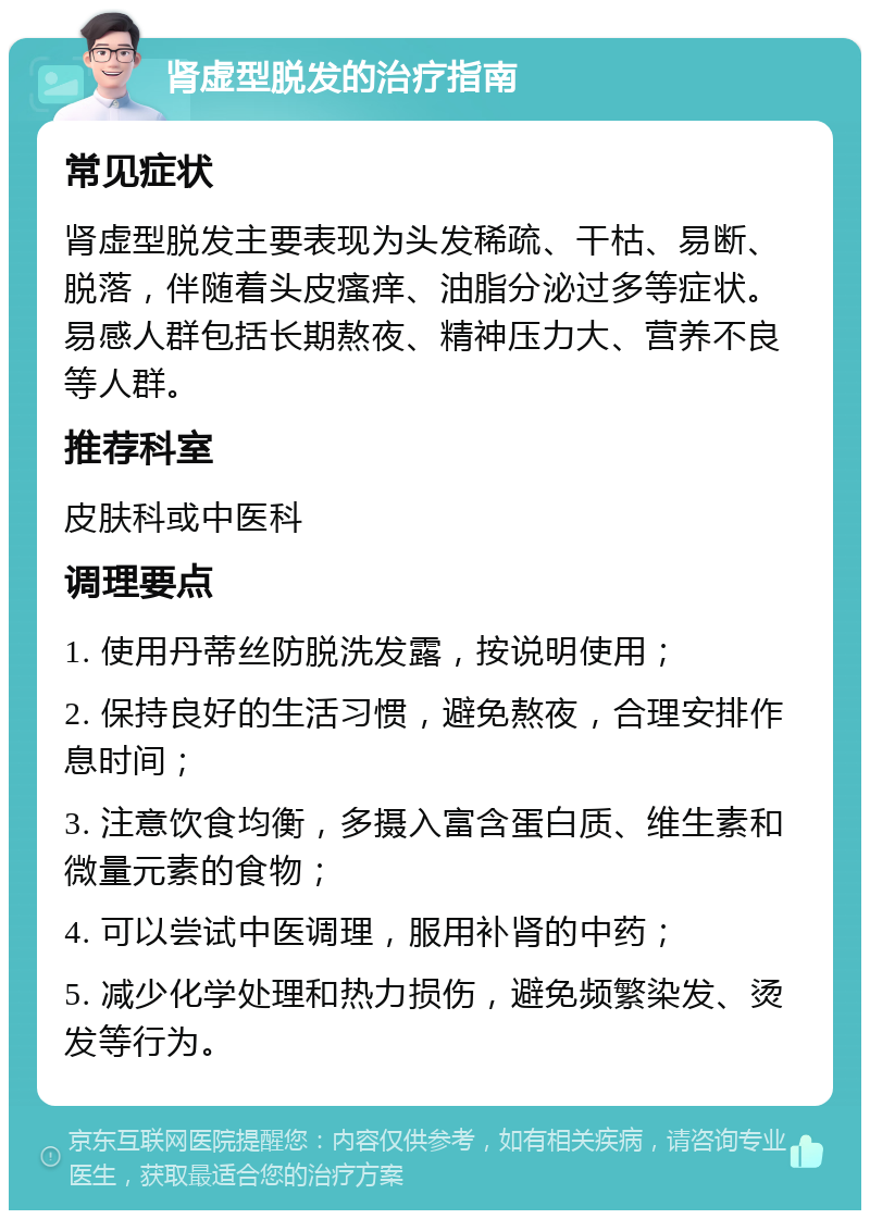 肾虚型脱发的治疗指南 常见症状 肾虚型脱发主要表现为头发稀疏、干枯、易断、脱落，伴随着头皮瘙痒、油脂分泌过多等症状。易感人群包括长期熬夜、精神压力大、营养不良等人群。 推荐科室 皮肤科或中医科 调理要点 1. 使用丹蒂丝防脱洗发露，按说明使用； 2. 保持良好的生活习惯，避免熬夜，合理安排作息时间； 3. 注意饮食均衡，多摄入富含蛋白质、维生素和微量元素的食物； 4. 可以尝试中医调理，服用补肾的中药； 5. 减少化学处理和热力损伤，避免频繁染发、烫发等行为。