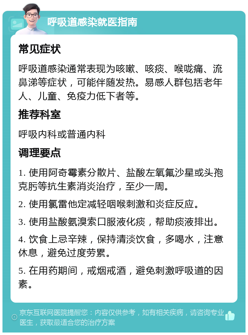 呼吸道感染就医指南 常见症状 呼吸道感染通常表现为咳嗽、咳痰、喉咙痛、流鼻涕等症状，可能伴随发热。易感人群包括老年人、儿童、免疫力低下者等。 推荐科室 呼吸内科或普通内科 调理要点 1. 使用阿奇霉素分散片、盐酸左氧氟沙星或头孢克肟等抗生素消炎治疗，至少一周。 2. 使用氯雷他定减轻咽喉刺激和炎症反应。 3. 使用盐酸氨溴索口服液化痰，帮助痰液排出。 4. 饮食上忌辛辣，保持清淡饮食，多喝水，注意休息，避免过度劳累。 5. 在用药期间，戒烟戒酒，避免刺激呼吸道的因素。