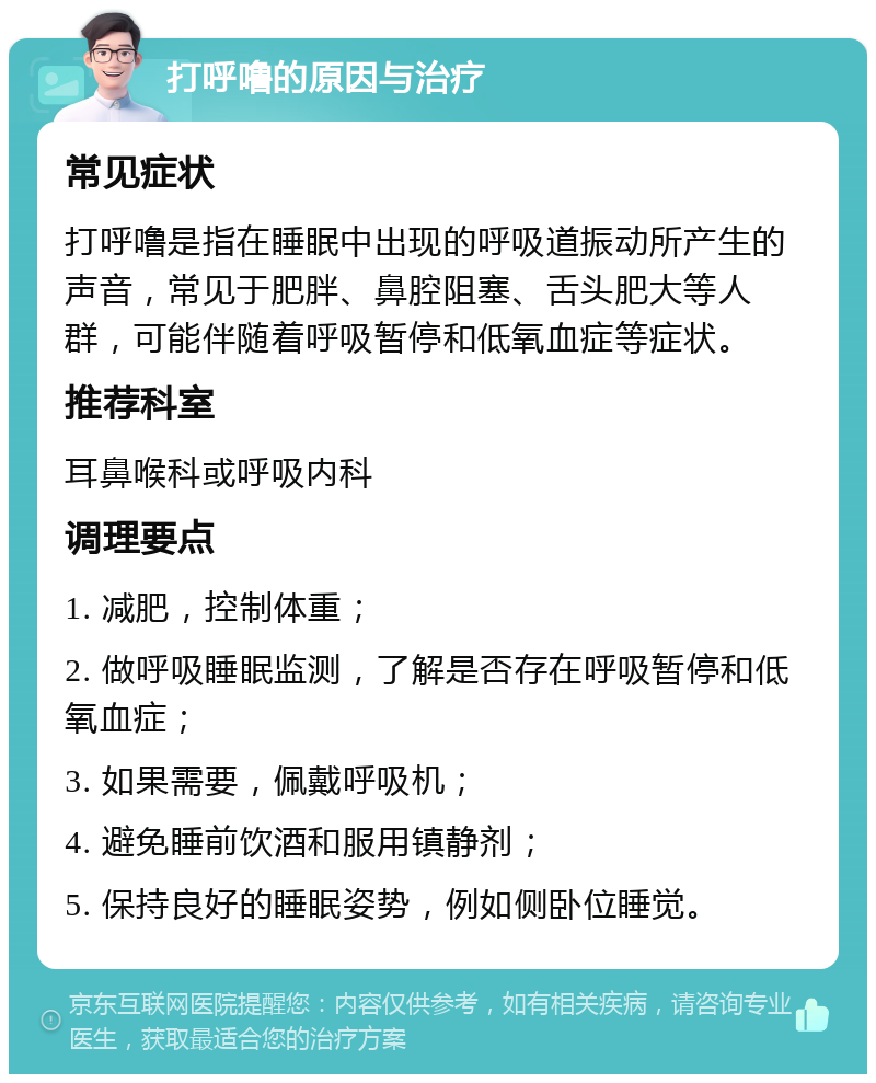 打呼噜的原因与治疗 常见症状 打呼噜是指在睡眠中出现的呼吸道振动所产生的声音，常见于肥胖、鼻腔阻塞、舌头肥大等人群，可能伴随着呼吸暂停和低氧血症等症状。 推荐科室 耳鼻喉科或呼吸内科 调理要点 1. 减肥，控制体重； 2. 做呼吸睡眠监测，了解是否存在呼吸暂停和低氧血症； 3. 如果需要，佩戴呼吸机； 4. 避免睡前饮酒和服用镇静剂； 5. 保持良好的睡眠姿势，例如侧卧位睡觉。