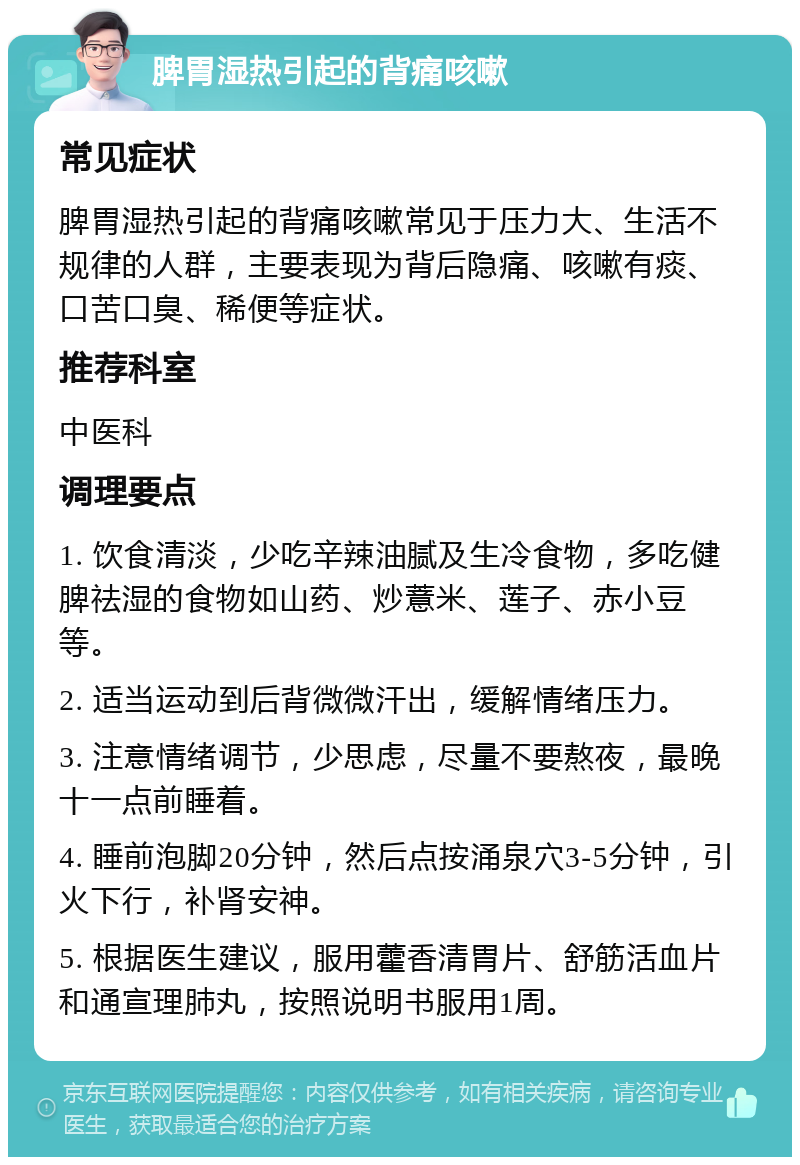 脾胃湿热引起的背痛咳嗽 常见症状 脾胃湿热引起的背痛咳嗽常见于压力大、生活不规律的人群，主要表现为背后隐痛、咳嗽有痰、口苦口臭、稀便等症状。 推荐科室 中医科 调理要点 1. 饮食清淡，少吃辛辣油腻及生冷食物，多吃健脾祛湿的食物如山药、炒薏米、莲子、赤小豆等。 2. 适当运动到后背微微汗出，缓解情绪压力。 3. 注意情绪调节，少思虑，尽量不要熬夜，最晚十一点前睡着。 4. 睡前泡脚20分钟，然后点按涌泉穴3-5分钟，引火下行，补肾安神。 5. 根据医生建议，服用藿香清胃片、舒筋活血片和通宣理肺丸，按照说明书服用1周。