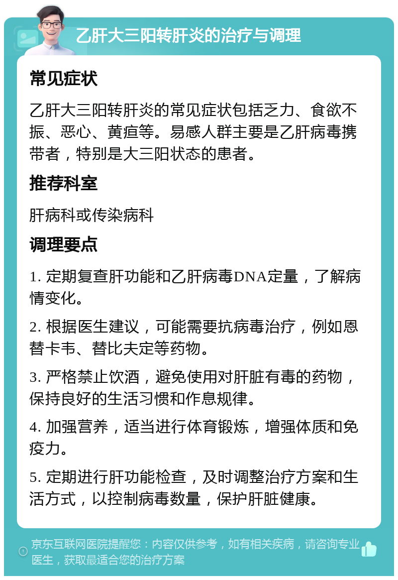 乙肝大三阳转肝炎的治疗与调理 常见症状 乙肝大三阳转肝炎的常见症状包括乏力、食欲不振、恶心、黄疸等。易感人群主要是乙肝病毒携带者，特别是大三阳状态的患者。 推荐科室 肝病科或传染病科 调理要点 1. 定期复查肝功能和乙肝病毒DNA定量，了解病情变化。 2. 根据医生建议，可能需要抗病毒治疗，例如恩替卡韦、替比夫定等药物。 3. 严格禁止饮酒，避免使用对肝脏有毒的药物，保持良好的生活习惯和作息规律。 4. 加强营养，适当进行体育锻炼，增强体质和免疫力。 5. 定期进行肝功能检查，及时调整治疗方案和生活方式，以控制病毒数量，保护肝脏健康。