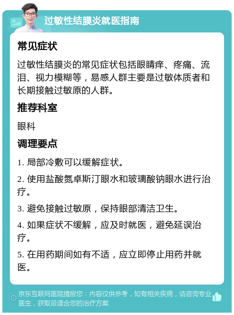 过敏性结膜炎就医指南 常见症状 过敏性结膜炎的常见症状包括眼睛痒、疼痛、流泪、视力模糊等，易感人群主要是过敏体质者和长期接触过敏原的人群。 推荐科室 眼科 调理要点 1. 局部冷敷可以缓解症状。 2. 使用盐酸氮卓斯汀眼水和玻璃酸钠眼水进行治疗。 3. 避免接触过敏原，保持眼部清洁卫生。 4. 如果症状不缓解，应及时就医，避免延误治疗。 5. 在用药期间如有不适，应立即停止用药并就医。