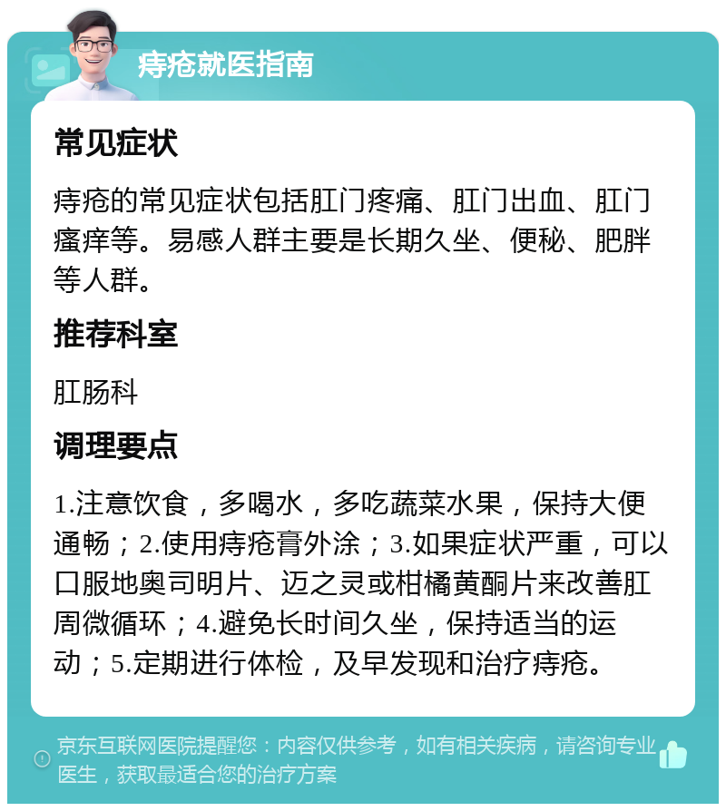 痔疮就医指南 常见症状 痔疮的常见症状包括肛门疼痛、肛门出血、肛门瘙痒等。易感人群主要是长期久坐、便秘、肥胖等人群。 推荐科室 肛肠科 调理要点 1.注意饮食，多喝水，多吃蔬菜水果，保持大便通畅；2.使用痔疮膏外涂；3.如果症状严重，可以口服地奥司明片、迈之灵或柑橘黄酮片来改善肛周微循环；4.避免长时间久坐，保持适当的运动；5.定期进行体检，及早发现和治疗痔疮。