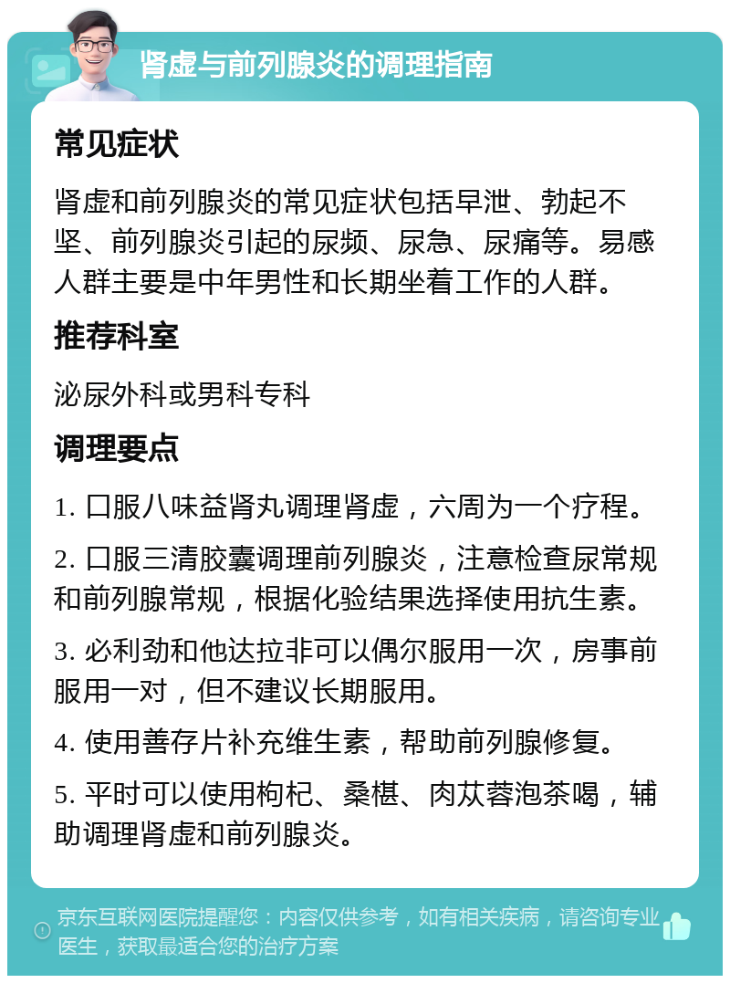 肾虚与前列腺炎的调理指南 常见症状 肾虚和前列腺炎的常见症状包括早泄、勃起不坚、前列腺炎引起的尿频、尿急、尿痛等。易感人群主要是中年男性和长期坐着工作的人群。 推荐科室 泌尿外科或男科专科 调理要点 1. 口服八味益肾丸调理肾虚，六周为一个疗程。 2. 口服三清胶囊调理前列腺炎，注意检查尿常规和前列腺常规，根据化验结果选择使用抗生素。 3. 必利劲和他达拉非可以偶尔服用一次，房事前服用一对，但不建议长期服用。 4. 使用善存片补充维生素，帮助前列腺修复。 5. 平时可以使用枸杞、桑椹、肉苁蓉泡茶喝，辅助调理肾虚和前列腺炎。