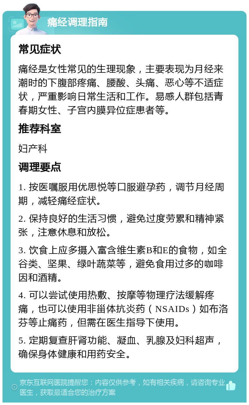 痛经调理指南 常见症状 痛经是女性常见的生理现象，主要表现为月经来潮时的下腹部疼痛、腰酸、头痛、恶心等不适症状，严重影响日常生活和工作。易感人群包括青春期女性、子宫内膜异位症患者等。 推荐科室 妇产科 调理要点 1. 按医嘱服用优思悦等口服避孕药，调节月经周期，减轻痛经症状。 2. 保持良好的生活习惯，避免过度劳累和精神紧张，注意休息和放松。 3. 饮食上应多摄入富含维生素B和E的食物，如全谷类、坚果、绿叶蔬菜等，避免食用过多的咖啡因和酒精。 4. 可以尝试使用热敷、按摩等物理疗法缓解疼痛，也可以使用非甾体抗炎药（NSAIDs）如布洛芬等止痛药，但需在医生指导下使用。 5. 定期复查肝肾功能、凝血、乳腺及妇科超声，确保身体健康和用药安全。