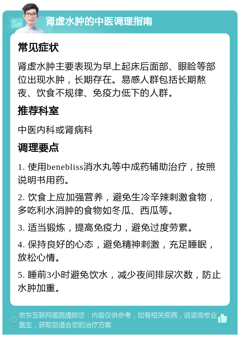 肾虚水肿的中医调理指南 常见症状 肾虚水肿主要表现为早上起床后面部、眼睑等部位出现水肿，长期存在。易感人群包括长期熬夜、饮食不规律、免疫力低下的人群。 推荐科室 中医内科或肾病科 调理要点 1. 使用benebliss消水丸等中成药辅助治疗，按照说明书用药。 2. 饮食上应加强营养，避免生冷辛辣刺激食物，多吃利水消肿的食物如冬瓜、西瓜等。 3. 适当锻炼，提高免疫力，避免过度劳累。 4. 保持良好的心态，避免精神刺激，充足睡眠，放松心情。 5. 睡前3小时避免饮水，减少夜间排尿次数，防止水肿加重。