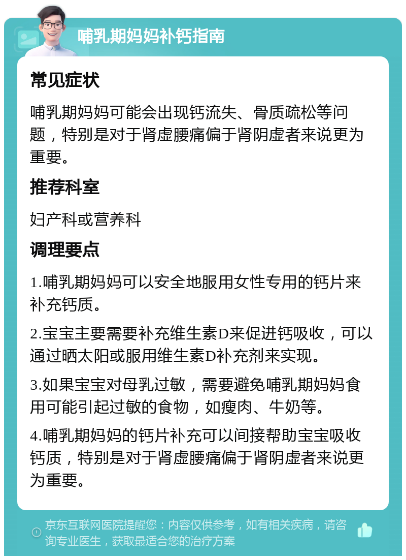 哺乳期妈妈补钙指南 常见症状 哺乳期妈妈可能会出现钙流失、骨质疏松等问题，特别是对于肾虚腰痛偏于肾阴虚者来说更为重要。 推荐科室 妇产科或营养科 调理要点 1.哺乳期妈妈可以安全地服用女性专用的钙片来补充钙质。 2.宝宝主要需要补充维生素D来促进钙吸收，可以通过晒太阳或服用维生素D补充剂来实现。 3.如果宝宝对母乳过敏，需要避免哺乳期妈妈食用可能引起过敏的食物，如瘦肉、牛奶等。 4.哺乳期妈妈的钙片补充可以间接帮助宝宝吸收钙质，特别是对于肾虚腰痛偏于肾阴虚者来说更为重要。