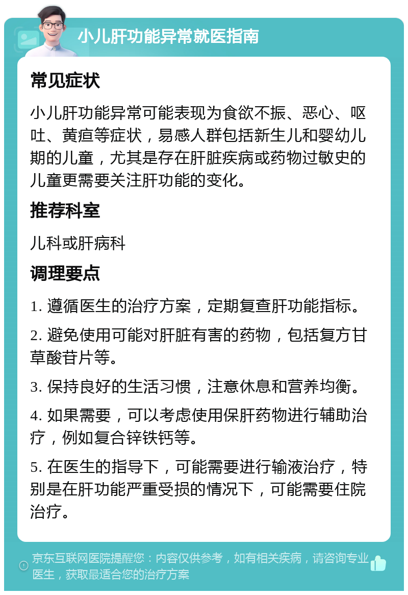 小儿肝功能异常就医指南 常见症状 小儿肝功能异常可能表现为食欲不振、恶心、呕吐、黄疸等症状，易感人群包括新生儿和婴幼儿期的儿童，尤其是存在肝脏疾病或药物过敏史的儿童更需要关注肝功能的变化。 推荐科室 儿科或肝病科 调理要点 1. 遵循医生的治疗方案，定期复查肝功能指标。 2. 避免使用可能对肝脏有害的药物，包括复方甘草酸苷片等。 3. 保持良好的生活习惯，注意休息和营养均衡。 4. 如果需要，可以考虑使用保肝药物进行辅助治疗，例如复合锌铁钙等。 5. 在医生的指导下，可能需要进行输液治疗，特别是在肝功能严重受损的情况下，可能需要住院治疗。