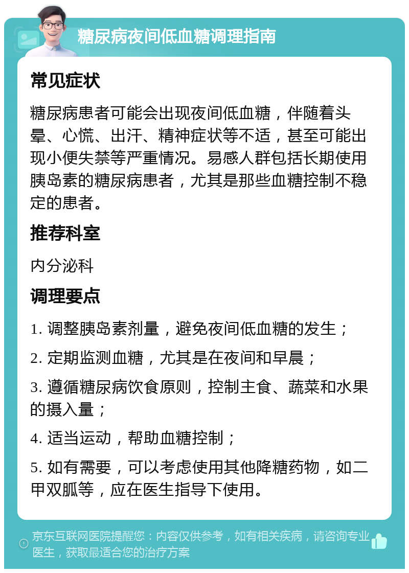 糖尿病夜间低血糖调理指南 常见症状 糖尿病患者可能会出现夜间低血糖，伴随着头晕、心慌、出汗、精神症状等不适，甚至可能出现小便失禁等严重情况。易感人群包括长期使用胰岛素的糖尿病患者，尤其是那些血糖控制不稳定的患者。 推荐科室 内分泌科 调理要点 1. 调整胰岛素剂量，避免夜间低血糖的发生； 2. 定期监测血糖，尤其是在夜间和早晨； 3. 遵循糖尿病饮食原则，控制主食、蔬菜和水果的摄入量； 4. 适当运动，帮助血糖控制； 5. 如有需要，可以考虑使用其他降糖药物，如二甲双胍等，应在医生指导下使用。