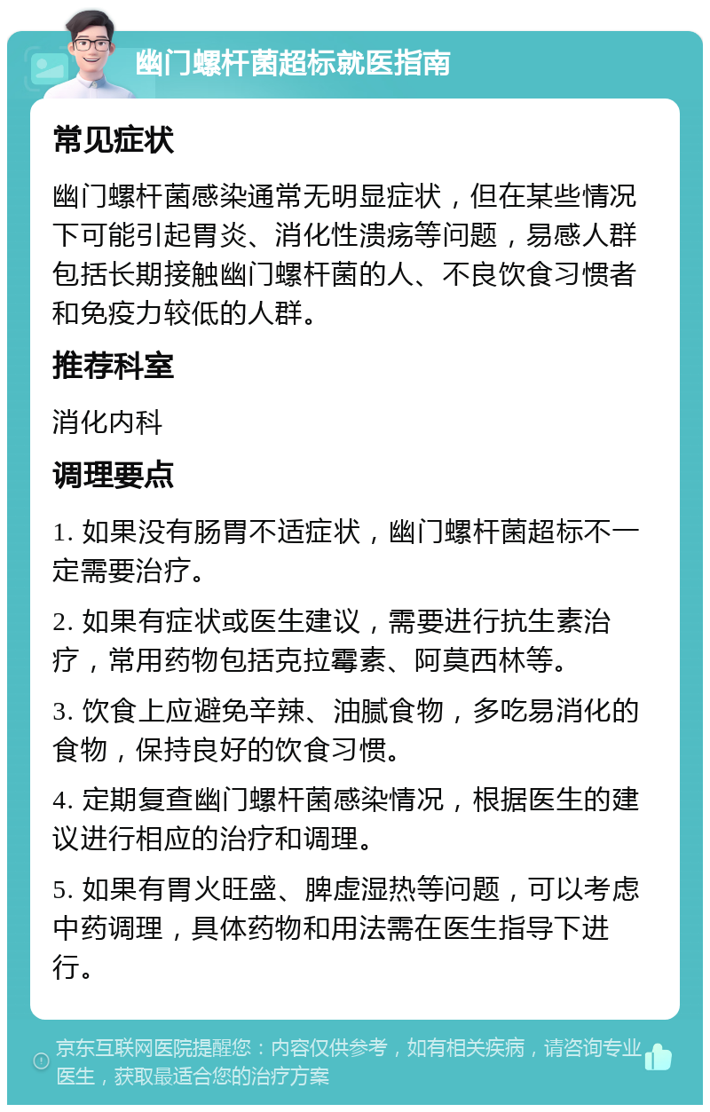 幽门螺杆菌超标就医指南 常见症状 幽门螺杆菌感染通常无明显症状，但在某些情况下可能引起胃炎、消化性溃疡等问题，易感人群包括长期接触幽门螺杆菌的人、不良饮食习惯者和免疫力较低的人群。 推荐科室 消化内科 调理要点 1. 如果没有肠胃不适症状，幽门螺杆菌超标不一定需要治疗。 2. 如果有症状或医生建议，需要进行抗生素治疗，常用药物包括克拉霉素、阿莫西林等。 3. 饮食上应避免辛辣、油腻食物，多吃易消化的食物，保持良好的饮食习惯。 4. 定期复查幽门螺杆菌感染情况，根据医生的建议进行相应的治疗和调理。 5. 如果有胃火旺盛、脾虚湿热等问题，可以考虑中药调理，具体药物和用法需在医生指导下进行。