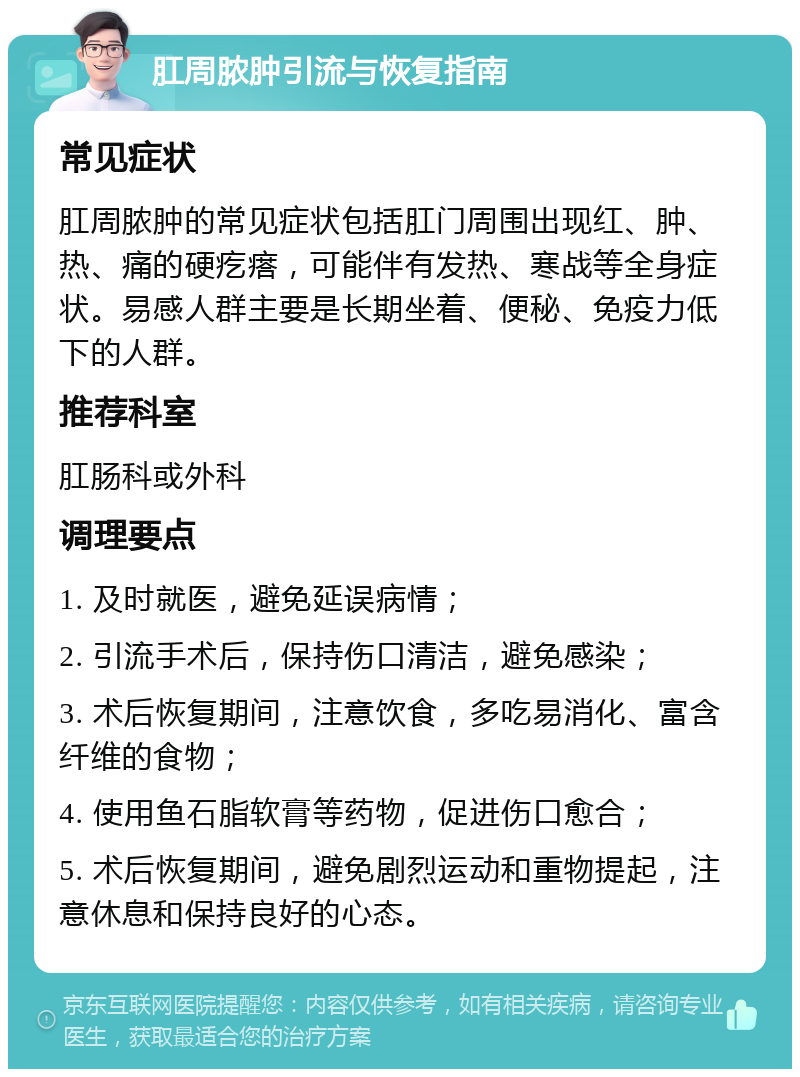 肛周脓肿引流与恢复指南 常见症状 肛周脓肿的常见症状包括肛门周围出现红、肿、热、痛的硬疙瘩，可能伴有发热、寒战等全身症状。易感人群主要是长期坐着、便秘、免疫力低下的人群。 推荐科室 肛肠科或外科 调理要点 1. 及时就医，避免延误病情； 2. 引流手术后，保持伤口清洁，避免感染； 3. 术后恢复期间，注意饮食，多吃易消化、富含纤维的食物； 4. 使用鱼石脂软膏等药物，促进伤口愈合； 5. 术后恢复期间，避免剧烈运动和重物提起，注意休息和保持良好的心态。