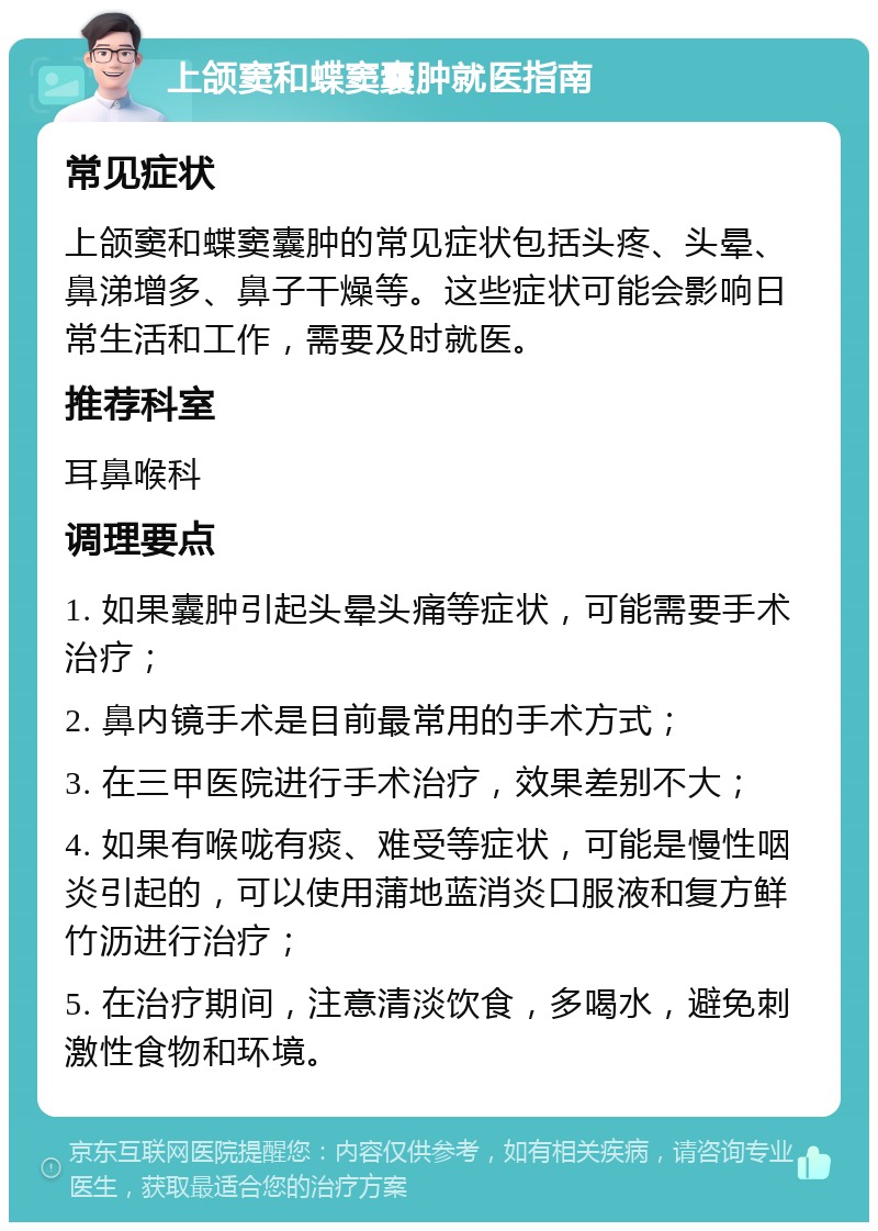 上颌窦和蝶窦囊肿就医指南 常见症状 上颌窦和蝶窦囊肿的常见症状包括头疼、头晕、鼻涕增多、鼻子干燥等。这些症状可能会影响日常生活和工作，需要及时就医。 推荐科室 耳鼻喉科 调理要点 1. 如果囊肿引起头晕头痛等症状，可能需要手术治疗； 2. 鼻内镜手术是目前最常用的手术方式； 3. 在三甲医院进行手术治疗，效果差别不大； 4. 如果有喉咙有痰、难受等症状，可能是慢性咽炎引起的，可以使用蒲地蓝消炎口服液和复方鲜竹沥进行治疗； 5. 在治疗期间，注意清淡饮食，多喝水，避免刺激性食物和环境。