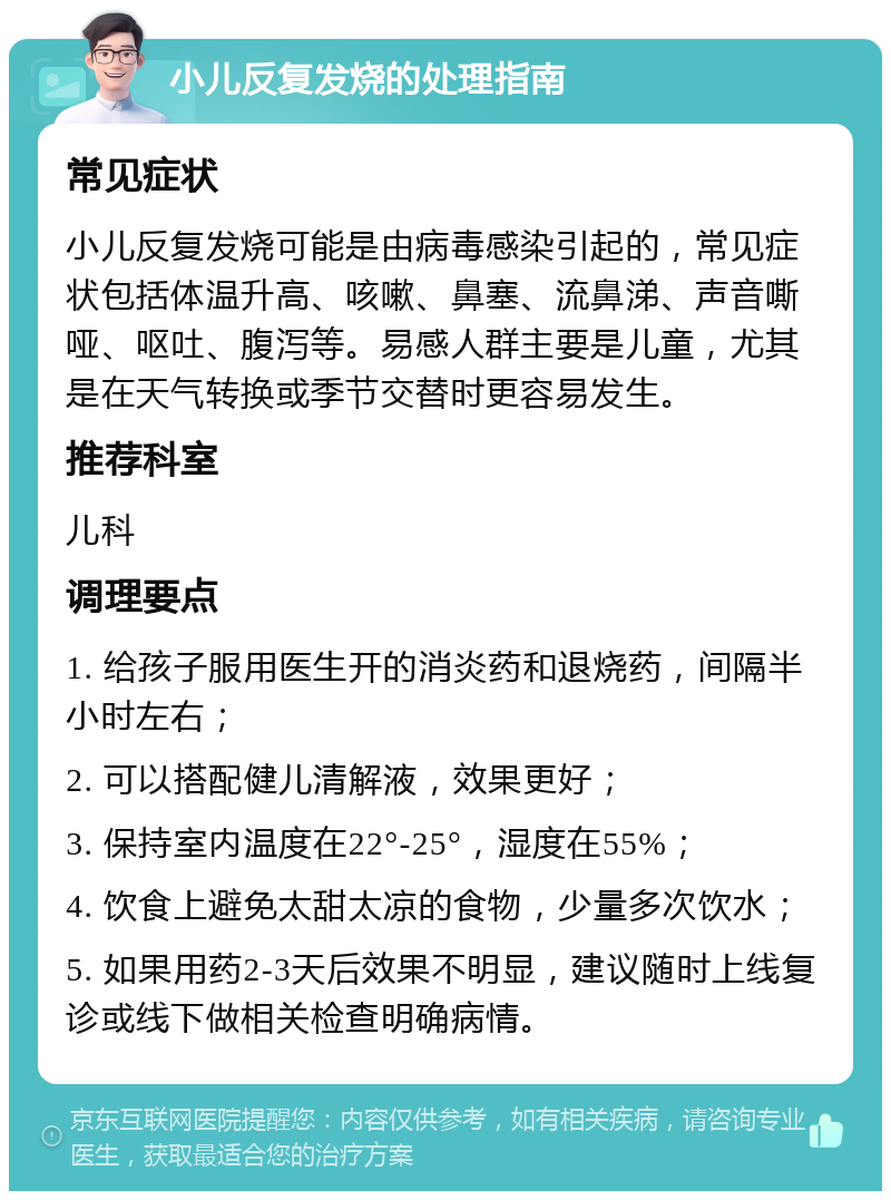 小儿反复发烧的处理指南 常见症状 小儿反复发烧可能是由病毒感染引起的，常见症状包括体温升高、咳嗽、鼻塞、流鼻涕、声音嘶哑、呕吐、腹泻等。易感人群主要是儿童，尤其是在天气转换或季节交替时更容易发生。 推荐科室 儿科 调理要点 1. 给孩子服用医生开的消炎药和退烧药，间隔半小时左右； 2. 可以搭配健儿清解液，效果更好； 3. 保持室内温度在22°-25°，湿度在55%； 4. 饮食上避免太甜太凉的食物，少量多次饮水； 5. 如果用药2-3天后效果不明显，建议随时上线复诊或线下做相关检查明确病情。