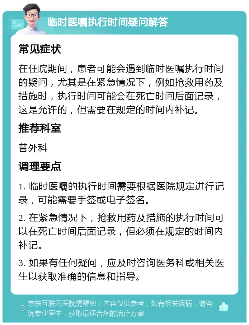 临时医嘱执行时间疑问解答 常见症状 在住院期间，患者可能会遇到临时医嘱执行时间的疑问，尤其是在紧急情况下，例如抢救用药及措施时，执行时间可能会在死亡时间后面记录，这是允许的，但需要在规定的时间内补记。 推荐科室 普外科 调理要点 1. 临时医嘱的执行时间需要根据医院规定进行记录，可能需要手签或电子签名。 2. 在紧急情况下，抢救用药及措施的执行时间可以在死亡时间后面记录，但必须在规定的时间内补记。 3. 如果有任何疑问，应及时咨询医务科或相关医生以获取准确的信息和指导。