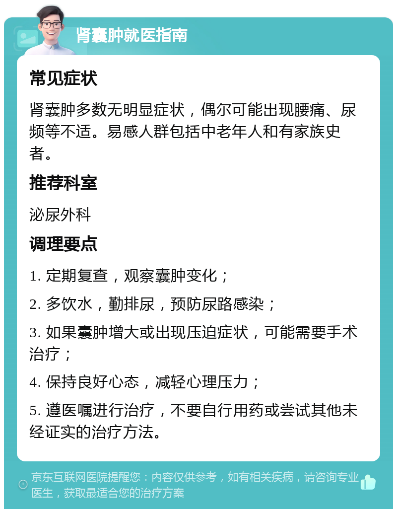 肾囊肿就医指南 常见症状 肾囊肿多数无明显症状，偶尔可能出现腰痛、尿频等不适。易感人群包括中老年人和有家族史者。 推荐科室 泌尿外科 调理要点 1. 定期复查，观察囊肿变化； 2. 多饮水，勤排尿，预防尿路感染； 3. 如果囊肿增大或出现压迫症状，可能需要手术治疗； 4. 保持良好心态，减轻心理压力； 5. 遵医嘱进行治疗，不要自行用药或尝试其他未经证实的治疗方法。