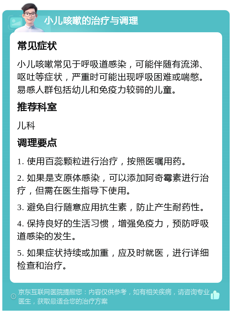 小儿咳嗽的治疗与调理 常见症状 小儿咳嗽常见于呼吸道感染，可能伴随有流涕、呕吐等症状，严重时可能出现呼吸困难或喘憋。易感人群包括幼儿和免疫力较弱的儿童。 推荐科室 儿科 调理要点 1. 使用百蕊颗粒进行治疗，按照医嘱用药。 2. 如果是支原体感染，可以添加阿奇霉素进行治疗，但需在医生指导下使用。 3. 避免自行随意应用抗生素，防止产生耐药性。 4. 保持良好的生活习惯，增强免疫力，预防呼吸道感染的发生。 5. 如果症状持续或加重，应及时就医，进行详细检查和治疗。