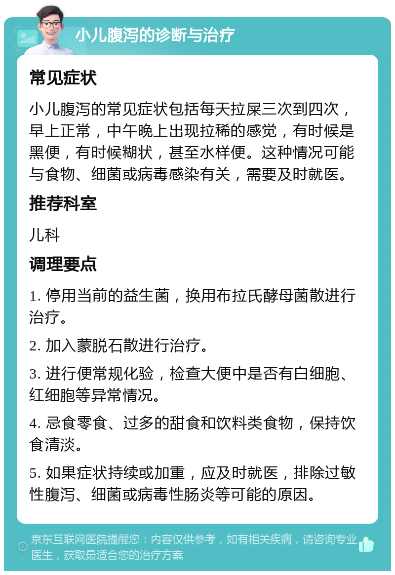 小儿腹泻的诊断与治疗 常见症状 小儿腹泻的常见症状包括每天拉屎三次到四次，早上正常，中午晚上出现拉稀的感觉，有时候是黑便，有时候糊状，甚至水样便。这种情况可能与食物、细菌或病毒感染有关，需要及时就医。 推荐科室 儿科 调理要点 1. 停用当前的益生菌，换用布拉氏酵母菌散进行治疗。 2. 加入蒙脱石散进行治疗。 3. 进行便常规化验，检查大便中是否有白细胞、红细胞等异常情况。 4. 忌食零食、过多的甜食和饮料类食物，保持饮食清淡。 5. 如果症状持续或加重，应及时就医，排除过敏性腹泻、细菌或病毒性肠炎等可能的原因。