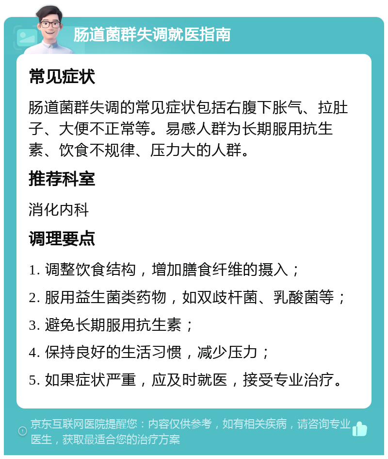 肠道菌群失调就医指南 常见症状 肠道菌群失调的常见症状包括右腹下胀气、拉肚子、大便不正常等。易感人群为长期服用抗生素、饮食不规律、压力大的人群。 推荐科室 消化内科 调理要点 1. 调整饮食结构，增加膳食纤维的摄入； 2. 服用益生菌类药物，如双歧杆菌、乳酸菌等； 3. 避免长期服用抗生素； 4. 保持良好的生活习惯，减少压力； 5. 如果症状严重，应及时就医，接受专业治疗。