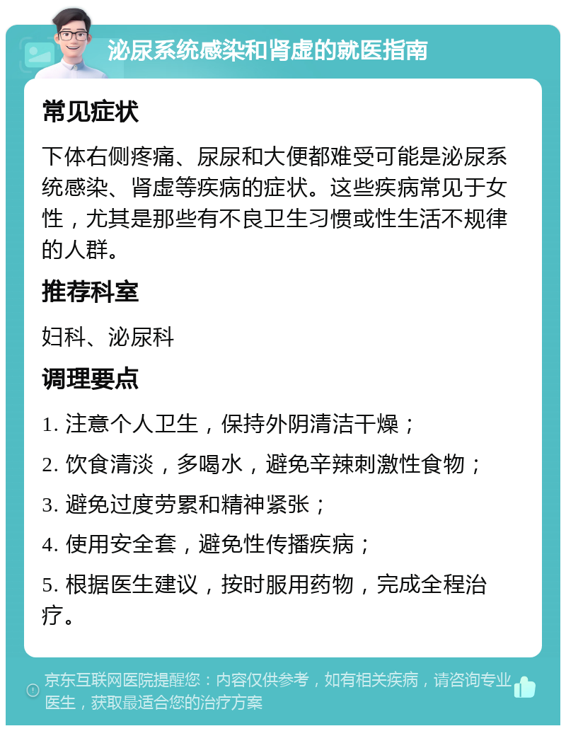 泌尿系统感染和肾虚的就医指南 常见症状 下体右侧疼痛、尿尿和大便都难受可能是泌尿系统感染、肾虚等疾病的症状。这些疾病常见于女性，尤其是那些有不良卫生习惯或性生活不规律的人群。 推荐科室 妇科、泌尿科 调理要点 1. 注意个人卫生，保持外阴清洁干燥； 2. 饮食清淡，多喝水，避免辛辣刺激性食物； 3. 避免过度劳累和精神紧张； 4. 使用安全套，避免性传播疾病； 5. 根据医生建议，按时服用药物，完成全程治疗。