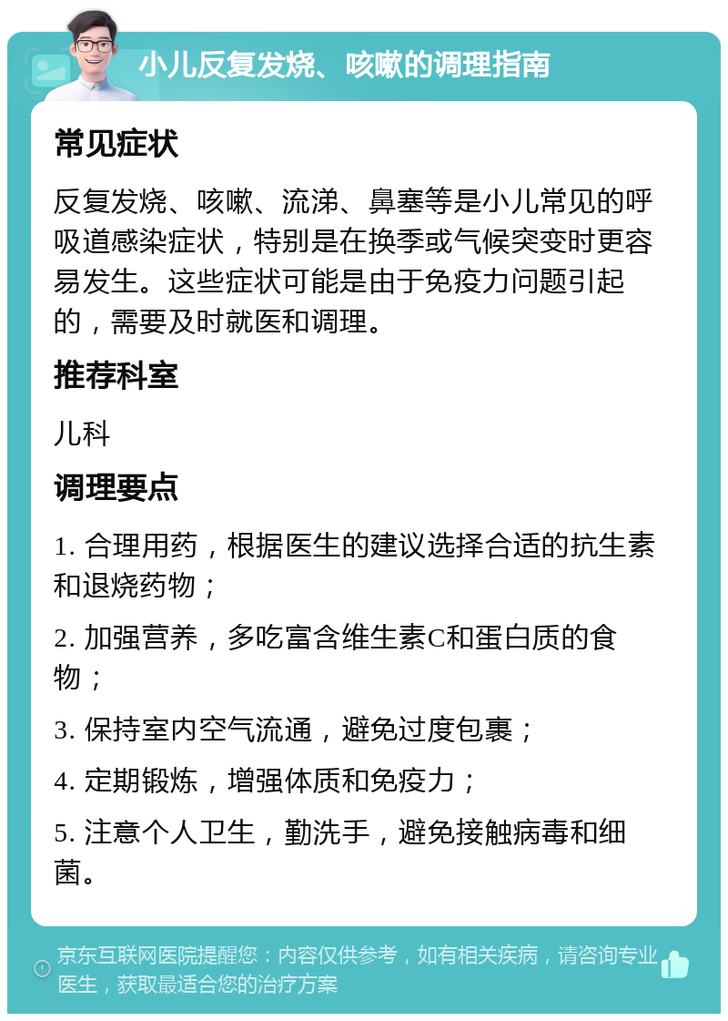 小儿反复发烧、咳嗽的调理指南 常见症状 反复发烧、咳嗽、流涕、鼻塞等是小儿常见的呼吸道感染症状，特别是在换季或气候突变时更容易发生。这些症状可能是由于免疫力问题引起的，需要及时就医和调理。 推荐科室 儿科 调理要点 1. 合理用药，根据医生的建议选择合适的抗生素和退烧药物； 2. 加强营养，多吃富含维生素C和蛋白质的食物； 3. 保持室内空气流通，避免过度包裹； 4. 定期锻炼，增强体质和免疫力； 5. 注意个人卫生，勤洗手，避免接触病毒和细菌。