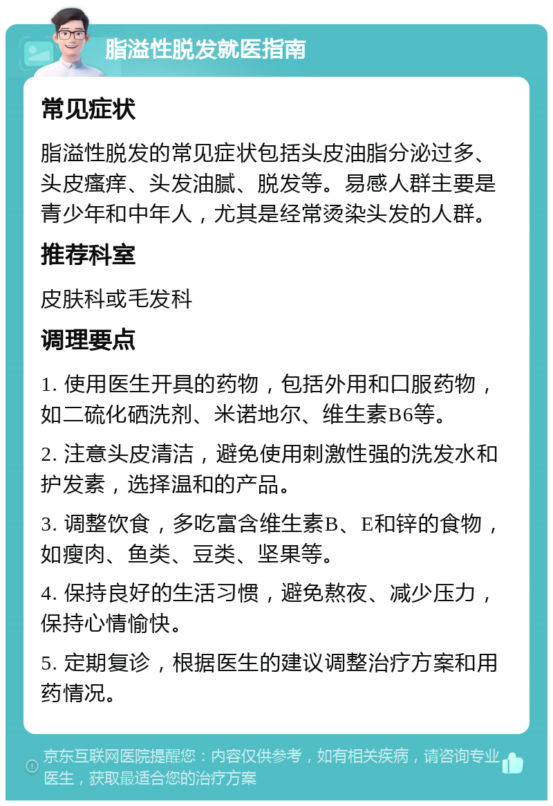 脂溢性脱发就医指南 常见症状 脂溢性脱发的常见症状包括头皮油脂分泌过多、头皮瘙痒、头发油腻、脱发等。易感人群主要是青少年和中年人，尤其是经常烫染头发的人群。 推荐科室 皮肤科或毛发科 调理要点 1. 使用医生开具的药物，包括外用和口服药物，如二硫化硒洗剂、米诺地尔、维生素B6等。 2. 注意头皮清洁，避免使用刺激性强的洗发水和护发素，选择温和的产品。 3. 调整饮食，多吃富含维生素B、E和锌的食物，如瘦肉、鱼类、豆类、坚果等。 4. 保持良好的生活习惯，避免熬夜、减少压力，保持心情愉快。 5. 定期复诊，根据医生的建议调整治疗方案和用药情况。