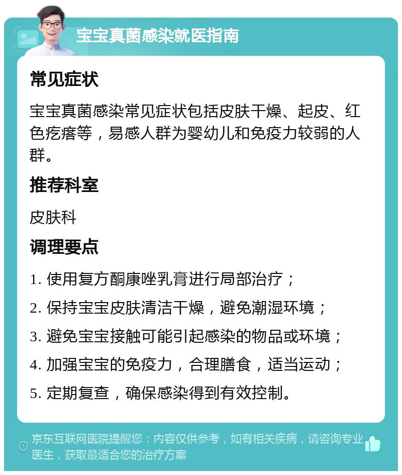 宝宝真菌感染就医指南 常见症状 宝宝真菌感染常见症状包括皮肤干燥、起皮、红色疙瘩等，易感人群为婴幼儿和免疫力较弱的人群。 推荐科室 皮肤科 调理要点 1. 使用复方酮康唑乳膏进行局部治疗； 2. 保持宝宝皮肤清洁干燥，避免潮湿环境； 3. 避免宝宝接触可能引起感染的物品或环境； 4. 加强宝宝的免疫力，合理膳食，适当运动； 5. 定期复查，确保感染得到有效控制。