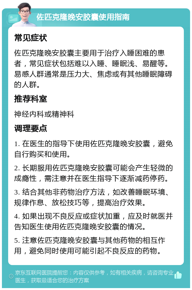 佐匹克隆晚安胶囊使用指南 常见症状 佐匹克隆晚安胶囊主要用于治疗入睡困难的患者，常见症状包括难以入睡、睡眠浅、易醒等。易感人群通常是压力大、焦虑或有其他睡眠障碍的人群。 推荐科室 神经内科或精神科 调理要点 1. 在医生的指导下使用佐匹克隆晚安胶囊，避免自行购买和使用。 2. 长期服用佐匹克隆晚安胶囊可能会产生轻微的成瘾性，需注意并在医生指导下逐渐减药停药。 3. 结合其他非药物治疗方法，如改善睡眠环境、规律作息、放松技巧等，提高治疗效果。 4. 如果出现不良反应或症状加重，应及时就医并告知医生使用佐匹克隆晚安胶囊的情况。 5. 注意佐匹克隆晚安胶囊与其他药物的相互作用，避免同时使用可能引起不良反应的药物。