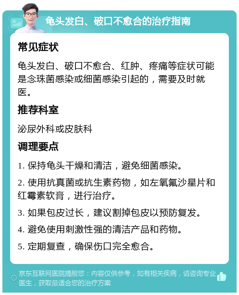 龟头发白、破口不愈合的治疗指南 常见症状 龟头发白、破口不愈合、红肿、疼痛等症状可能是念珠菌感染或细菌感染引起的，需要及时就医。 推荐科室 泌尿外科或皮肤科 调理要点 1. 保持龟头干燥和清洁，避免细菌感染。 2. 使用抗真菌或抗生素药物，如左氧氟沙星片和红霉素软膏，进行治疗。 3. 如果包皮过长，建议割掉包皮以预防复发。 4. 避免使用刺激性强的清洁产品和药物。 5. 定期复查，确保伤口完全愈合。