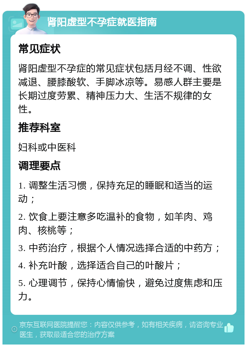 肾阳虚型不孕症就医指南 常见症状 肾阳虚型不孕症的常见症状包括月经不调、性欲减退、腰膝酸软、手脚冰凉等。易感人群主要是长期过度劳累、精神压力大、生活不规律的女性。 推荐科室 妇科或中医科 调理要点 1. 调整生活习惯，保持充足的睡眠和适当的运动； 2. 饮食上要注意多吃温补的食物，如羊肉、鸡肉、核桃等； 3. 中药治疗，根据个人情况选择合适的中药方； 4. 补充叶酸，选择适合自己的叶酸片； 5. 心理调节，保持心情愉快，避免过度焦虑和压力。