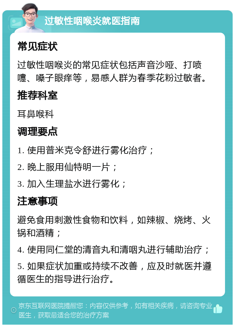 过敏性咽喉炎就医指南 常见症状 过敏性咽喉炎的常见症状包括声音沙哑、打喷嚏、嗓子眼痒等，易感人群为春季花粉过敏者。 推荐科室 耳鼻喉科 调理要点 1. 使用普米克令舒进行雾化治疗； 2. 晚上服用仙特明一片； 3. 加入生理盐水进行雾化； 注意事项 避免食用刺激性食物和饮料，如辣椒、烧烤、火锅和酒精； 4. 使用同仁堂的清音丸和清咽丸进行辅助治疗； 5. 如果症状加重或持续不改善，应及时就医并遵循医生的指导进行治疗。