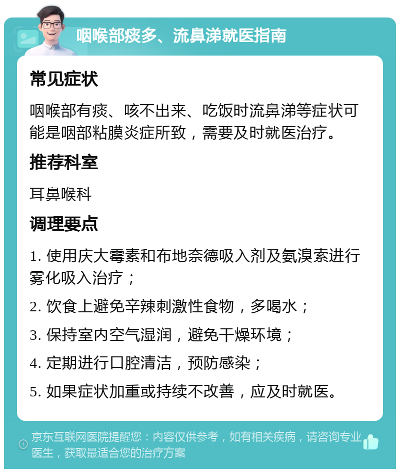 咽喉部痰多、流鼻涕就医指南 常见症状 咽喉部有痰、咳不出来、吃饭时流鼻涕等症状可能是咽部粘膜炎症所致，需要及时就医治疗。 推荐科室 耳鼻喉科 调理要点 1. 使用庆大霉素和布地奈德吸入剂及氨溴索进行雾化吸入治疗； 2. 饮食上避免辛辣刺激性食物，多喝水； 3. 保持室内空气湿润，避免干燥环境； 4. 定期进行口腔清洁，预防感染； 5. 如果症状加重或持续不改善，应及时就医。