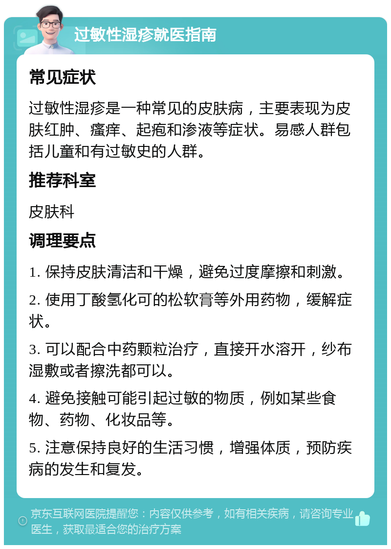 过敏性湿疹就医指南 常见症状 过敏性湿疹是一种常见的皮肤病，主要表现为皮肤红肿、瘙痒、起疱和渗液等症状。易感人群包括儿童和有过敏史的人群。 推荐科室 皮肤科 调理要点 1. 保持皮肤清洁和干燥，避免过度摩擦和刺激。 2. 使用丁酸氢化可的松软膏等外用药物，缓解症状。 3. 可以配合中药颗粒治疗，直接开水溶开，纱布湿敷或者擦洗都可以。 4. 避免接触可能引起过敏的物质，例如某些食物、药物、化妆品等。 5. 注意保持良好的生活习惯，增强体质，预防疾病的发生和复发。