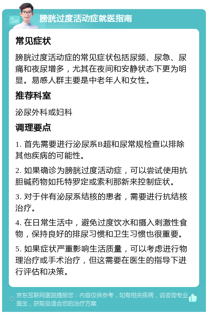 膀胱过度活动症就医指南 常见症状 膀胱过度活动症的常见症状包括尿频、尿急、尿痛和夜尿增多，尤其在夜间和安静状态下更为明显。易感人群主要是中老年人和女性。 推荐科室 泌尿外科或妇科 调理要点 1. 首先需要进行泌尿系B超和尿常规检查以排除其他疾病的可能性。 2. 如果确诊为膀胱过度活动症，可以尝试使用抗胆碱药物如托特罗定或索利那新来控制症状。 3. 对于伴有泌尿系结核的患者，需要进行抗结核治疗。 4. 在日常生活中，避免过度饮水和摄入刺激性食物，保持良好的排尿习惯和卫生习惯也很重要。 5. 如果症状严重影响生活质量，可以考虑进行物理治疗或手术治疗，但这需要在医生的指导下进行评估和决策。