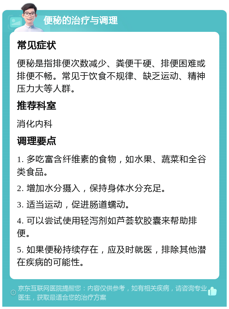 便秘的治疗与调理 常见症状 便秘是指排便次数减少、粪便干硬、排便困难或排便不畅。常见于饮食不规律、缺乏运动、精神压力大等人群。 推荐科室 消化内科 调理要点 1. 多吃富含纤维素的食物，如水果、蔬菜和全谷类食品。 2. 增加水分摄入，保持身体水分充足。 3. 适当运动，促进肠道蠕动。 4. 可以尝试使用轻泻剂如芦荟软胶囊来帮助排便。 5. 如果便秘持续存在，应及时就医，排除其他潜在疾病的可能性。