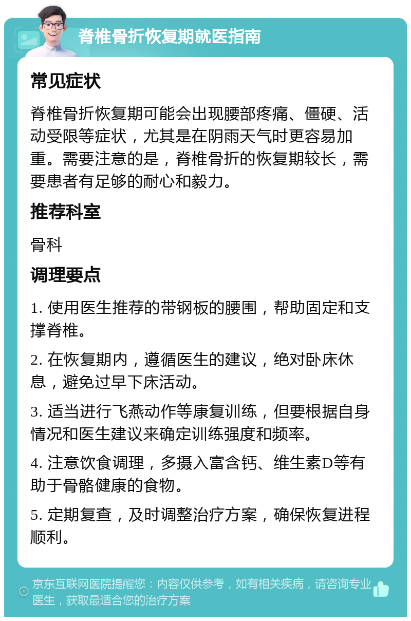 脊椎骨折恢复期就医指南 常见症状 脊椎骨折恢复期可能会出现腰部疼痛、僵硬、活动受限等症状，尤其是在阴雨天气时更容易加重。需要注意的是，脊椎骨折的恢复期较长，需要患者有足够的耐心和毅力。 推荐科室 骨科 调理要点 1. 使用医生推荐的带钢板的腰围，帮助固定和支撑脊椎。 2. 在恢复期内，遵循医生的建议，绝对卧床休息，避免过早下床活动。 3. 适当进行飞燕动作等康复训练，但要根据自身情况和医生建议来确定训练强度和频率。 4. 注意饮食调理，多摄入富含钙、维生素D等有助于骨骼健康的食物。 5. 定期复查，及时调整治疗方案，确保恢复进程顺利。