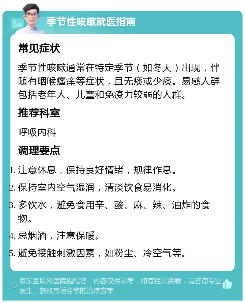 季节性咳嗽就医指南 常见症状 季节性咳嗽通常在特定季节（如冬天）出现，伴随有咽喉瘙痒等症状，且无痰或少痰。易感人群包括老年人、儿童和免疫力较弱的人群。 推荐科室 呼吸内科 调理要点 注意休息，保持良好情绪，规律作息。 保持室内空气湿润，清淡饮食易消化。 多饮水，避免食用辛、酸、麻、辣、油炸的食物。 忌烟酒，注意保暖。 避免接触刺激因素，如粉尘、冷空气等。