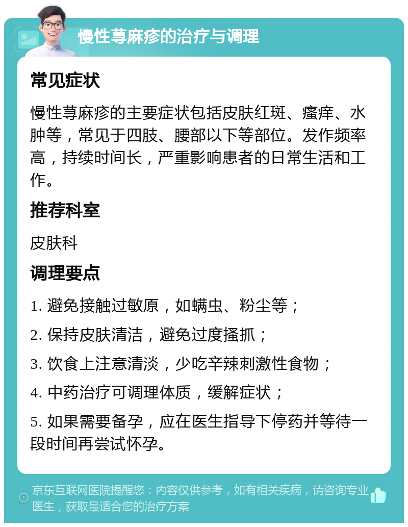 慢性荨麻疹的治疗与调理 常见症状 慢性荨麻疹的主要症状包括皮肤红斑、瘙痒、水肿等，常见于四肢、腰部以下等部位。发作频率高，持续时间长，严重影响患者的日常生活和工作。 推荐科室 皮肤科 调理要点 1. 避免接触过敏原，如螨虫、粉尘等； 2. 保持皮肤清洁，避免过度搔抓； 3. 饮食上注意清淡，少吃辛辣刺激性食物； 4. 中药治疗可调理体质，缓解症状； 5. 如果需要备孕，应在医生指导下停药并等待一段时间再尝试怀孕。