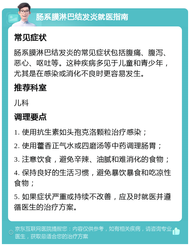 肠系膜淋巴结发炎就医指南 常见症状 肠系膜淋巴结发炎的常见症状包括腹痛、腹泻、恶心、呕吐等。这种疾病多见于儿童和青少年，尤其是在感染或消化不良时更容易发生。 推荐科室 儿科 调理要点 1. 使用抗生素如头孢克洛颗粒治疗感染； 2. 使用藿香正气水或四磨汤等中药调理肠胃； 3. 注意饮食，避免辛辣、油腻和难消化的食物； 4. 保持良好的生活习惯，避免暴饮暴食和吃凉性食物； 5. 如果症状严重或持续不改善，应及时就医并遵循医生的治疗方案。