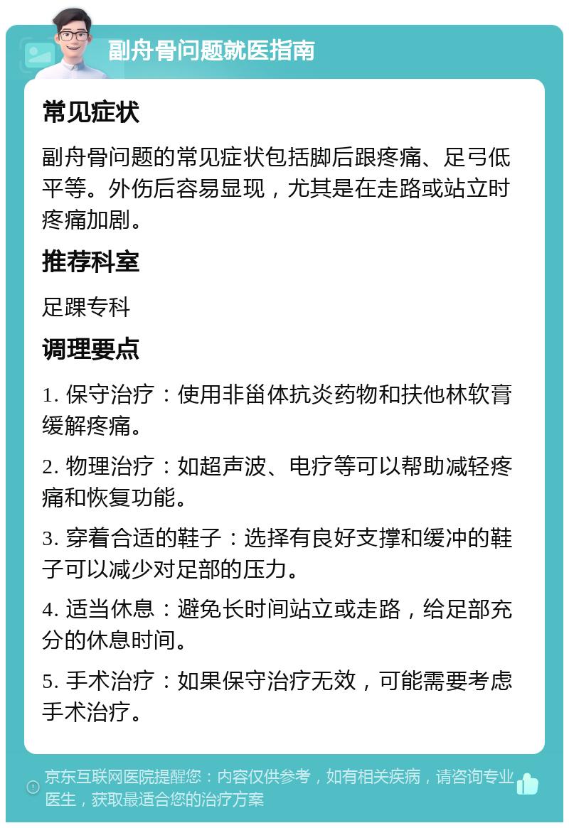 副舟骨问题就医指南 常见症状 副舟骨问题的常见症状包括脚后跟疼痛、足弓低平等。外伤后容易显现，尤其是在走路或站立时疼痛加剧。 推荐科室 足踝专科 调理要点 1. 保守治疗：使用非甾体抗炎药物和扶他林软膏缓解疼痛。 2. 物理治疗：如超声波、电疗等可以帮助减轻疼痛和恢复功能。 3. 穿着合适的鞋子：选择有良好支撑和缓冲的鞋子可以减少对足部的压力。 4. 适当休息：避免长时间站立或走路，给足部充分的休息时间。 5. 手术治疗：如果保守治疗无效，可能需要考虑手术治疗。