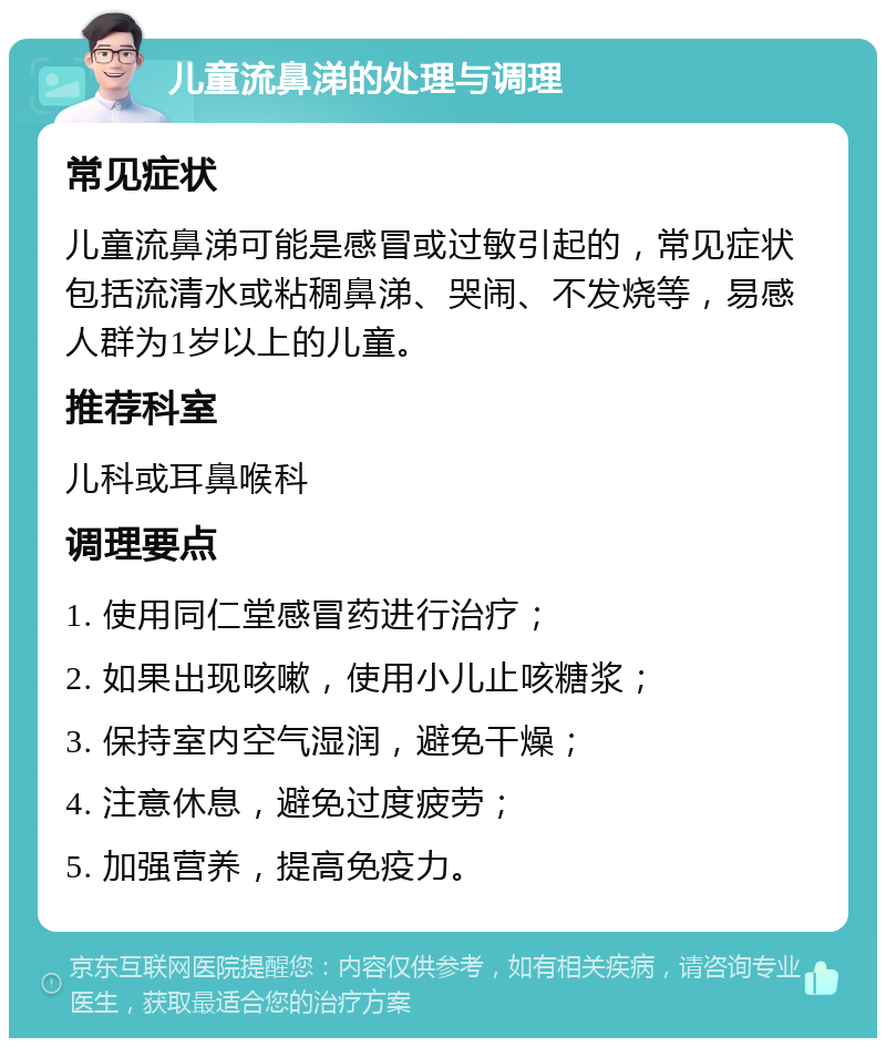 儿童流鼻涕的处理与调理 常见症状 儿童流鼻涕可能是感冒或过敏引起的，常见症状包括流清水或粘稠鼻涕、哭闹、不发烧等，易感人群为1岁以上的儿童。 推荐科室 儿科或耳鼻喉科 调理要点 1. 使用同仁堂感冒药进行治疗； 2. 如果出现咳嗽，使用小儿止咳糖浆； 3. 保持室内空气湿润，避免干燥； 4. 注意休息，避免过度疲劳； 5. 加强营养，提高免疫力。