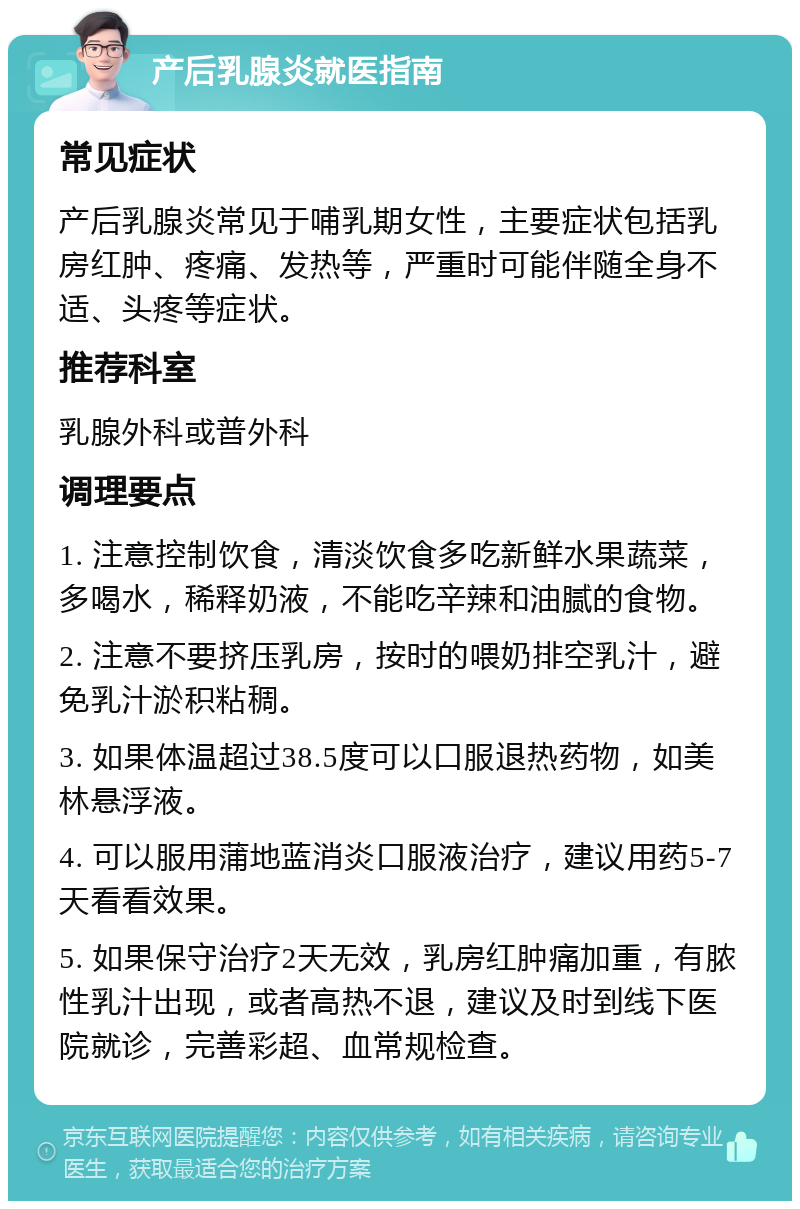 产后乳腺炎就医指南 常见症状 产后乳腺炎常见于哺乳期女性，主要症状包括乳房红肿、疼痛、发热等，严重时可能伴随全身不适、头疼等症状。 推荐科室 乳腺外科或普外科 调理要点 1. 注意控制饮食，清淡饮食多吃新鲜水果蔬菜，多喝水，稀释奶液，不能吃辛辣和油腻的食物。 2. 注意不要挤压乳房，按时的喂奶排空乳汁，避免乳汁淤积粘稠。 3. 如果体温超过38.5度可以口服退热药物，如美林悬浮液。 4. 可以服用蒲地蓝消炎口服液治疗，建议用药5-7天看看效果。 5. 如果保守治疗2天无效，乳房红肿痛加重，有脓性乳汁出现，或者高热不退，建议及时到线下医院就诊，完善彩超、血常规检查。