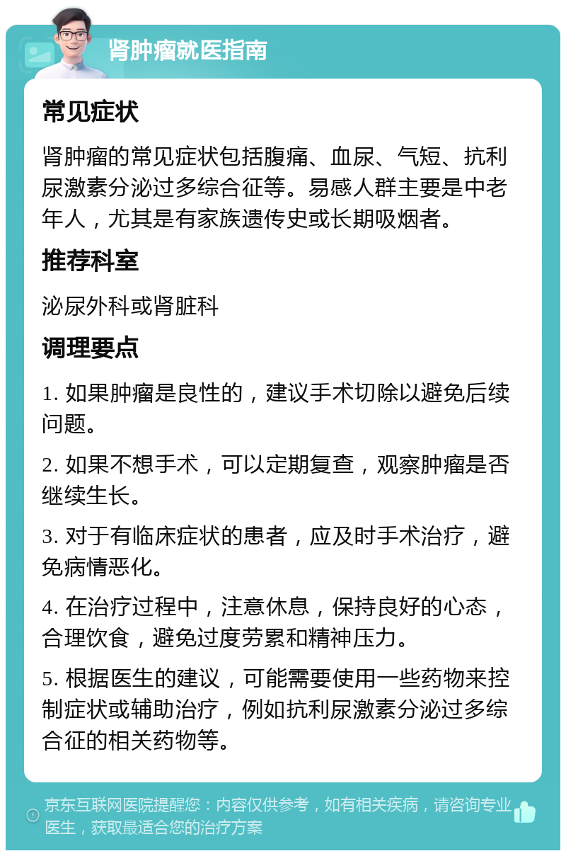 肾肿瘤就医指南 常见症状 肾肿瘤的常见症状包括腹痛、血尿、气短、抗利尿激素分泌过多综合征等。易感人群主要是中老年人，尤其是有家族遗传史或长期吸烟者。 推荐科室 泌尿外科或肾脏科 调理要点 1. 如果肿瘤是良性的，建议手术切除以避免后续问题。 2. 如果不想手术，可以定期复查，观察肿瘤是否继续生长。 3. 对于有临床症状的患者，应及时手术治疗，避免病情恶化。 4. 在治疗过程中，注意休息，保持良好的心态，合理饮食，避免过度劳累和精神压力。 5. 根据医生的建议，可能需要使用一些药物来控制症状或辅助治疗，例如抗利尿激素分泌过多综合征的相关药物等。